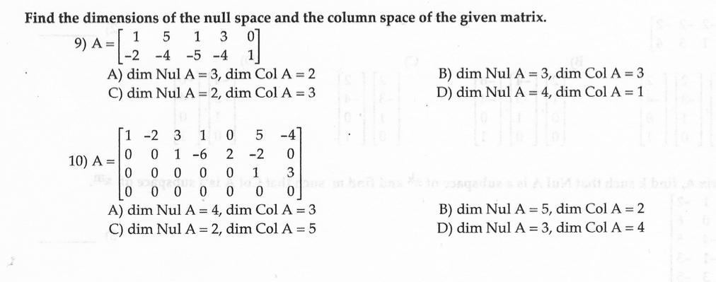 Find the dimensions of the null space and the column space of the given matrix.
1 5
1 3
9) A =
91
-4 -5 -4
A) dim Nul A = 3, dim Col A = 2
C) dim Nul A = 2, dim Col A = 3
-2
1
-2
3 1
0
5
-4
0
0
1-6
2 -2
0
0
0 0 0
3
0 1
00 0 0 0 0
0
A) dim Nul A = 4, dim Col A = 3
C) dim Nul A = 2, dim Col A = 5
10) A =
B) dim Nul A = 3, dim Col A = 3
D) dim Nul A = 4, dim Col A = 1
one or belt bas to congedussel Alut tut dans I but sh
B) dim Nul A = 5, dim Col A = 2
D) dim Nul A = 3, dim Col A = 4