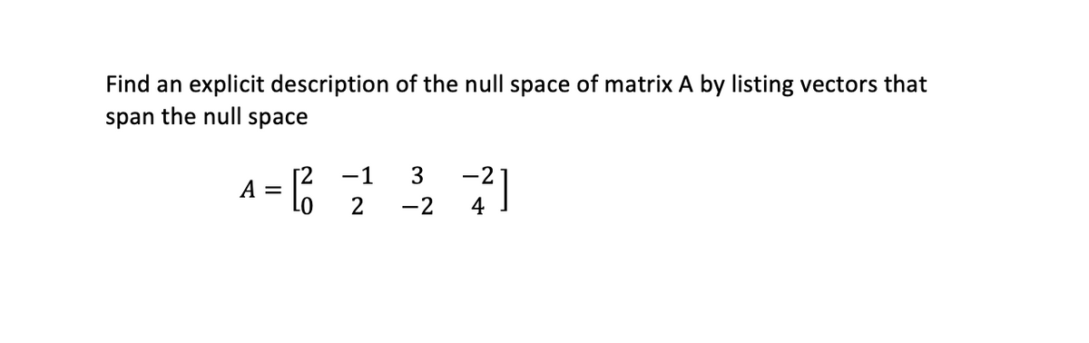 Find an explicit description of the null space of matrix A by listing vectors that span the null space.

\[ A = \begin{bmatrix} 2 & -1 & 3 & -2 \\ 0 & 2 & -2 & 4 \end{bmatrix} \]