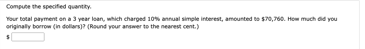 Compute the specified quantity.
Your total payment on a 3 year loan, which charged 10% annual simple interest, amounted to $70,760. How much did you
originally borrow (in dollars)? (Round your answer to the nearest cent.)