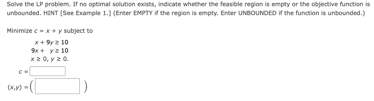 Solve the LP problem. If no optimal solution exists, indicate whether the feasible region is empty or the objective function is
unbounded. HINT [See Example 1.] (Enter EMPTY if the region is empty. Enter UNBOUNDED if the function is unbounded.)
Minimize c = x + y subject to
C =
x + 9y≥ 10
9x + y ≥ 10
x ≥ 0, y ≥ 0.
(x,y)
=