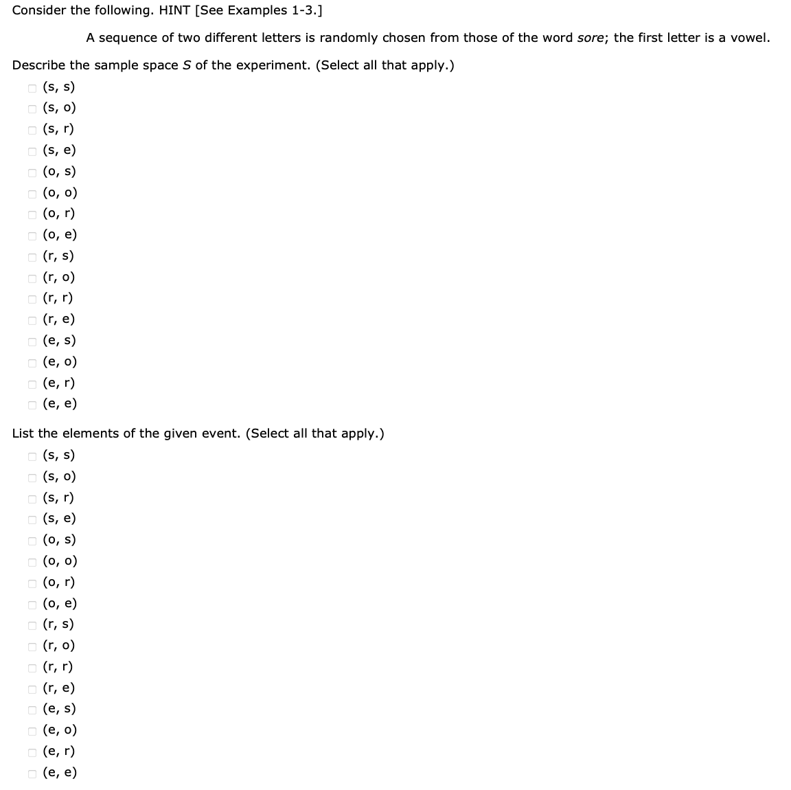 Consider the following. HINT [See Examples 1-3.]
A sequence of two different letters is randomly chosen from those of the word sore; the first letter is a vowel.
Describe the sample space S of the experiment. (Select all that apply.)
(s, s)
(s, o)
(s, r)
(s, e)
(o, s)
(0, 0)
(0,r)
(o, e)
(r, s)
(r, o)
(r, r)
(r, e)
(e, s)
(e, o)
(e, r)
(e, e)
List the elements of the given event. (Select all that apply.)
(s, s)
(s, o)
(s, r)
(s, e)
(o, s)
(0, 0)
(0,r)
(o, e)
(r, s)
(r, o)
(r, r)
(r, e)
(e, s)
(e, o)
(e, r)
(e, e)