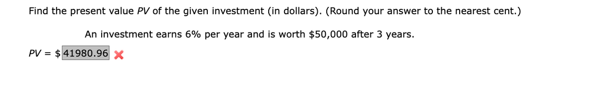 Find the present value PV of the given investment (in dollars). (Round your answer to the nearest cent.)
An investment earns 6% per year and is worth $50,000 after 3 years.
PV $41980.96 x
=