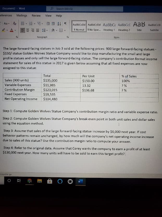 Document2 - Word
O Search (Alt+Q)
eferences
Mailings
Review
View
Help
Aav Ap 三 m、新.
AaBbCeDd AaBbCcDd AaßbC AaBbCcC AaB AaBbCcD
A
E E- A - B
1 Normal
1 No Spac. Heading 1
Heading 2
Title
Subtitle
Рaragraph
Styles
The large forward-facing statues in Job 3 sold at the following prices: 900 large forward-facing statues -
$150/ statue Golden Wolves Statue Company would like to stop manufacturing the small and large
profile statues and only sell the large forward-facing statue. The company's contribution format income
statement for sales of this statue in 2017 is given below assuming that all fixed expenses are now
assigned to this statue:
Total
Per Unit
% of Sales
Sales (900 units)
Variable Expenses
$135,000
$11,985
$150.00
100%
13.32
? %
Contribution Margin
$123,015
$18,535
$104,480
$136.68
? %
Fixed Expenses
Net Operating Income
Step 1: Compute Golden Wolves Statue Company's contribution margin ratio and variable expense ratio.
Step 2: Compute Golden Wolves Statue Company's break-even point in both unit sales and dollar sales
using the equation method.
Step 3: Assume that sales of the large forward-facing statue increase by $6,000 next year. If cost
behavior patterns remain unchanged, by how much will the company's net operating income increase
due to sales of this statue? Use the contribution margin ratio to compute your answer.
Step 4: Refer to the original data. Assume that Corey wants the company to earn a profit of at least
$130,000 next year. How many units will have to be sold to earn this target profit?
Good to go
