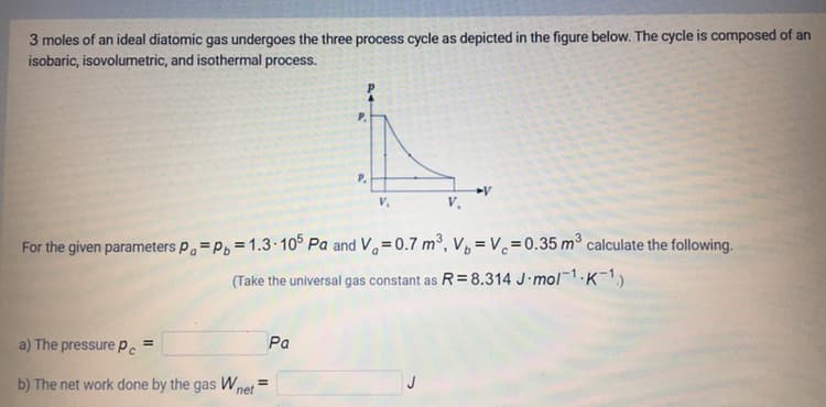 3 moles of an ideal diatomic gas undergoes the three process cycle as depicted in the figure below. The cycle is composed of an
isobaric, isovolumetric, and isothermal process.
P.
P.
v.
For the given parameters p=P, = 1.3· 10° Pa and V=0.7 m³, V, = V.=0.35 m³ calculate the following.
(Take the universal gas constant as R= 8.314 J mol1.K-1)
a) The pressure Pe
Pa
%3D
b) The net work done by the gas W,
net
