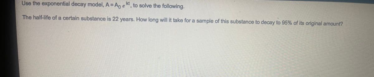 Use the exponential decay model, A = A, e k, to solve the following.
The half-life of a certain substance is 22 years. How long will it take for a sample of this substance to decay to 95% of its original amount?
