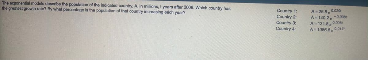 The exponential models describe the population of the indicated country, A, in millions, t years after 2006. Which country has
the greatest growth rate? By what percentage is the population of that country increasing each year?
Country 1:
Country 2:
Country 3:
Country 4:
A=25.5 0.029t
A=140.2 e-0.008t
0.0061
A= 131.8 e
A= 1086.6 , 0.0171
