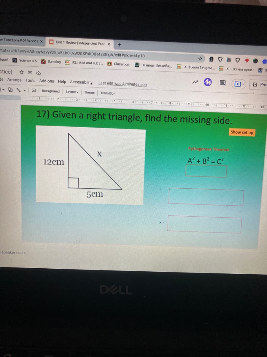 m Functions P04-Woods X
O Unit 1 Review (Independent Prac x
+
ntation/d/1yV9HA0npyNzvyY25_u5LIr010xW20XExKOBelsSGigA/edit #slide-id.p18
hoot!
Science 4-5
Sumdog
DE. IXLIAdd and subtr.
Classroom
Desmos | Beautiful.
D. IXLI Leem 8th grad..
DE IXL- Solve a syste.
ctice)
O Pres
de Arrange Tools Add-ons Help Accessibility Last edit was 4 minutes ago
Background
Layout -
Theme
Transition
3 4 5 6
ONTIT8 9 10 11 12 13
17) Given a right triangle, find the missing side.
Show set up
Pythagorean heorem
A? + B? = C?
12cm
5cm
I speaker notes
DELL
