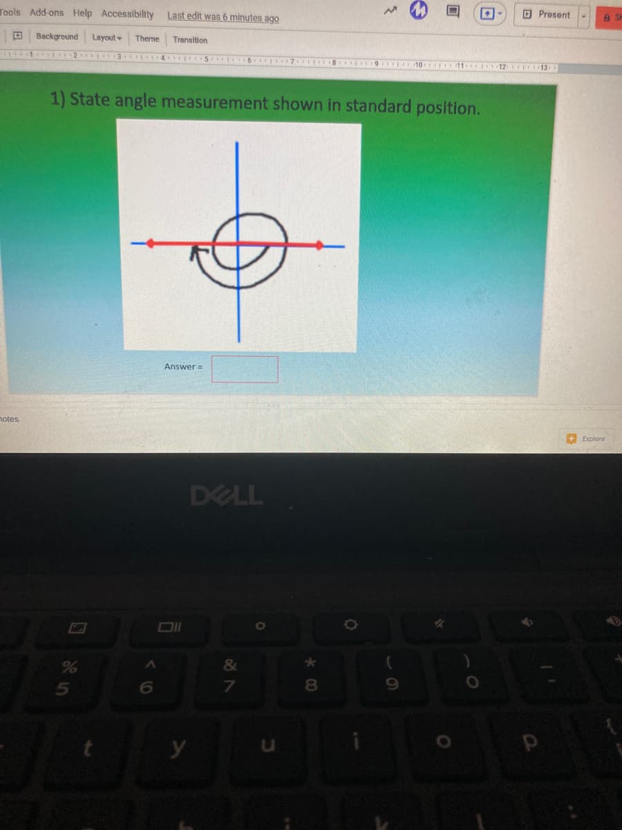 Tools Add-ons Help Accessibility
Last edit was 6 minutes ago
D Present
田
Background
Layout
Theme
Transition
1 2 3 4 I 5 6 17 8 9 10 11 rpo12 IO13
1) State angle measurement shown in standard position.
Answer =
notes
+ Explore
DELL
&
6.
8.
y
