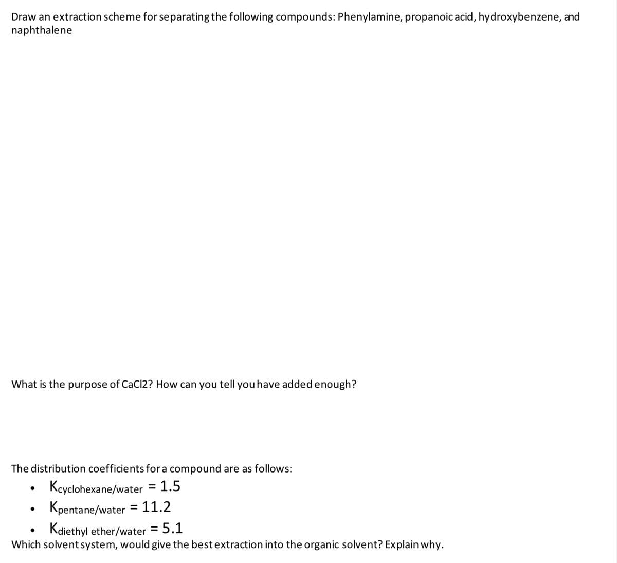 Draw an extraction scheme for separating the following compounds: Phenylamine, propanoic acid, hydroxybenzene, and
naphthalene
What is the purpose of CaCl2? How can you tell you have added enough?
The distribution coefficients fora compound are as follows:
Kcyclohexane/water = 1.5
Kpentane/water = 11.2
Kdiethyl ether/water = 5.1
%3D
Which solvent system, would give the best extraction into the organic solvent? Explain why.
