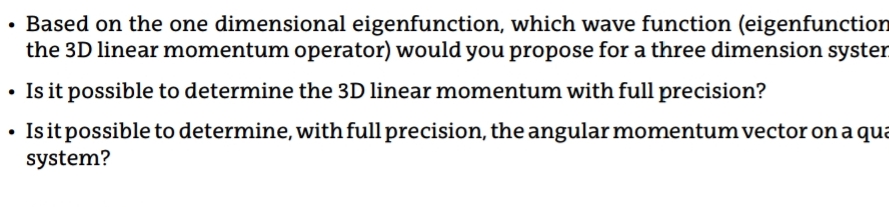 • Based on the one dimensional eigenfunction, which wave function (eigenfunction
the 3D linear momentum operator) would you propose for a three dimension syster
Is it possible to determine the 3D linear momentum with full precision?
Is it possible to determine, with full precision, the angular momentum vector on a qua
system?