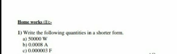 Home works (1):-:
1) Write the following quantities in a shorter form.
a) 50000 W
b) 0.0008 A
c) 0.000003 F
