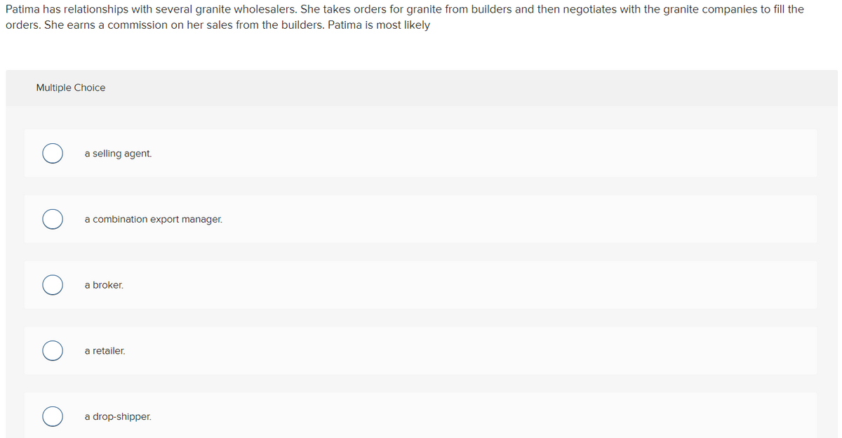 Patima has relationships with several granite wholesalers. She takes orders for granite from builders and then negotiates with the granite companies to fill the
orders. She earns a commission on her sales from the builders. Patima is most likely
Multiple Choice
a selling agent.
a combination export manager.
a broker.
a retailer.
a drop-shipper.