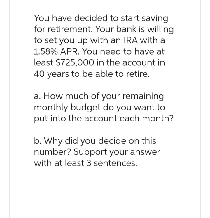 You have decided to start saving
for retirement. Your bank is willing
to set you up with an IRA with a
1.58% APR. You need to have at
least $725,000 in the account in
40 years to be able to retire.
a. How much of your remaining
monthly budget do you want to
put into the account each month?
b. Why did you decide on this
number? Support your answer
with at least 3 sentences.