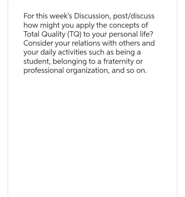 For this week's Discussion, post/discuss
how might you apply the concepts of
Total Quality (TQ) to your personal life?
Consider your relations with others and
your daily activities such as being a
student, belonging to a fraternity or
professional organization, and so on.