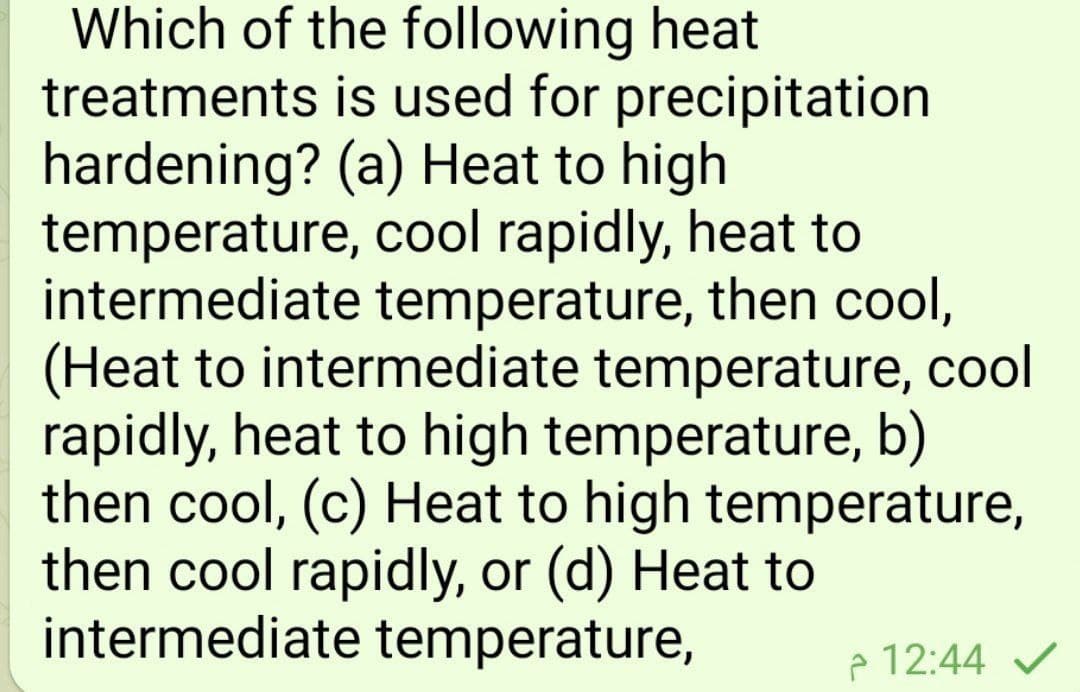 Which of the following heat
treatments is used for precipitation
hardening? (a) Heat to high
temperature, cool rapidly, heat to
intermediate temperature, then cool,
(Heat to intermediate temperature, cool
rapidly, heat to high temperature, b)
then cool, (c) Heat to high temperature,
then cool rapidly, or (d) Heat to
intermediate temperature,
p 12:44 V
