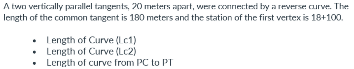 A two vertically parallel tangents, 20 meters apart, were connected by a reverse curve. The
length of the common tangent is 180 meters and the station of the first vertex is 18+100.
• Length of Curve (Lc1)
Length of Curve (Lc2)
Length of curve from PC to PT
