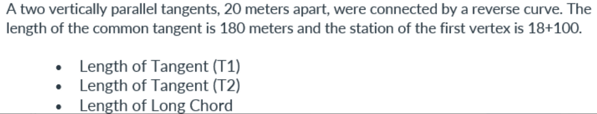 A two vertically parallel tangents, 20 meters apart, were connected by a reverse curve. The
length of the common tangent is 180 meters and the station of the first vertex is 18+100.
Length of Tangent (T1)
• Length of Tangent (T2)
Length of Long Chord
