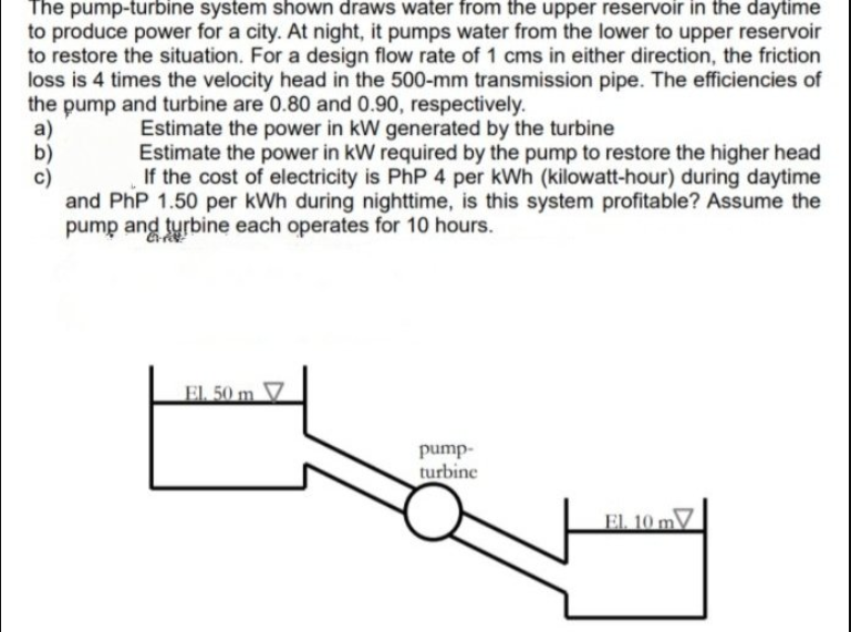 The pump-turbine system shown draws water from the upper reservoir in the daytime
to produce power for a city. At night, it pumps water from the lower to upper reservoir
to restore the situation. For a design flow rate of 1 cms in either direction, the friction
loss is 4 times the velocity head in the 500-mm transmission pipe. The efficiencies of
the pump and turbine are 0.80 and 0.90, respectively.
a)
b)
c)
and PhP 1.50 per kWh during nighttime, is this system profitable? Assume the
pump ang tyrbine each operates for 10 hours.
Estimate the power in kW generated by the turbine
Estimate the power in kW required by the pump to restore the higher head
If the cost of electricity is PhP 4 per kWh (kilowatt-hour) during daytime
EL 50 m
V
pump-
turbine
EL 10 mV
