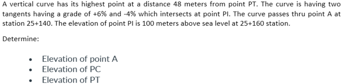 A vertical curve has its highest point at a distance 48 meters from point PT. The curve is having two
tangents having a grade of +6% and -4% which intersects at point PI. The curve passes thru point A at
station 25+140. The elevation of point PI is 100 meters above sea level at 25+160 station.
Determine:
Elevation of point A
Elevation of PC
Elevation of PT
