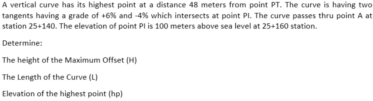 A vertical curve has its highest point at a distance 48 meters from point PT. The curve is having two
tangents having a grade of +6% and -4% which intersects at point PI. The curve passes thru point A at
station 25+140. The elevation of point PI is 100 meters above sea level at 25+160 station.
Determine:
The height of the Maximum Offset (H)
The Length of the Curve (L)
Elevation of the highest point (hp)
