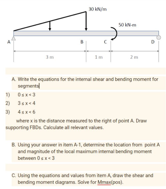 30 kN/m
50 kN-m
A
D
3 m
1 m
2 m
A. Write the equations for the internal shear and bending moment for
segments
1)
Osx< 3
2)
3sx< 4
3)
4sx< 6
where x is the distance measured to the right of point A. Draw
supporting FBDS. Calculate all relevant values.
B. Using your answer in item A-1, determine the location from point A
and magnitude of the local maximum internal bending moment
between 0s x< 3
C. Using the equations and values from item A, draw the shear and
bending moment diagrams. Solve for Mmax(pos).
