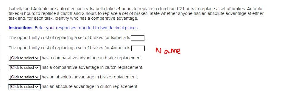 Isabella and Antonio are auto mechanics. Isabella takes 4 hours to replace a clutch and 2 hours to replace a set of brakes. Antonio
takes 5 hours to replace a clutch and 2 hours to replace a set of brakes. State whether anyone has an absolute advantage at either
task and, for each task, Identify who has a comparative advantage.
Instructions: Enter your responses rounded to two decimal places.
The opportunity cost of replacing a set of brakes for Isabella is
The opportunity cost of replacing a set of brakes for Antonio is
(Click to select ✓
(Click to select
(Click to select
(Click to select
has a comparative advantage in brake replacement.
has a comparative advantage in clutch replacement.
has an absolute advantage in brake replacement.
has an absolute advantage in clutch replacement.
Name