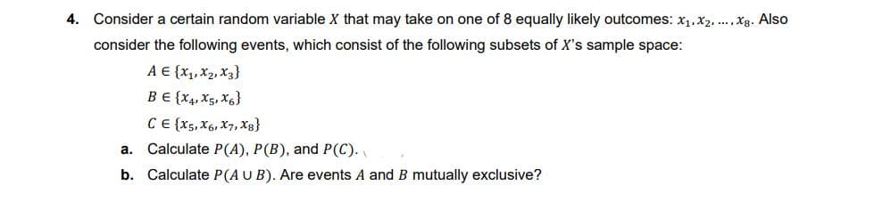 4. Consider a certain random variable X that may take on one of 8 equally likely outcomes: x₁,x2,..., Xg. Also
consider the following events, which consist of the following subsets of X's sample space:
A € {X₁, X2, X3}
BE {X4, X5, X6)
CE {X5, X6, X7, Xg}
a. Calculate P(A), P(B), and P(C).
b. Calculate P(AUB). Are events A and B mutually exclusive?