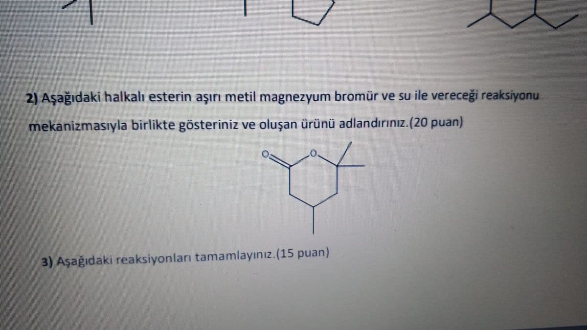 2) Aşağıdaki halkalı esterin aşırı metil magnezyum bromür ve su ile vereceği reaksiyonu
mekanizmasıyla birlikte gösteriniz ve oluşan ürünü adlandırınız.(20 puan)
3) Aşağıdaki reaksiyonları tamamlayınız.(15 puan)
