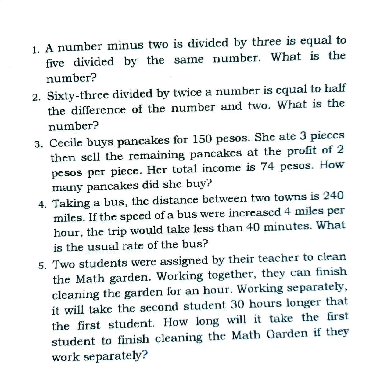 1. A number minus two is divided by three is equal to
five divided by the same number. What is the
number?
2. Sixty-three divided by twice a number is equal to half
the difference of the number and two. What is the
number?
3. Cecile buys pancakes for 150 pesos. She ate 3 pieces
then sell the remaining pancakes at the profit of 2
pesos per piece. Her total income is 74 pesos. How
many pancakes did she buy?
4. Taking a bus, the distance between two towns is 240
miles. If the speed of a bus were increased 4 miles per
hour, the trip would take less than 40 minutes. What
is the usual rate of the bus?
5. Two students were assigned by their teacher to clean
the Math garden. Working together, they can finish
cleaning the garden for an hour. Working separately,
it will take the second student 30 hours longer that
the first student. How long will it take the first
student to finish cleaning the Math Garden if they
work separately?
