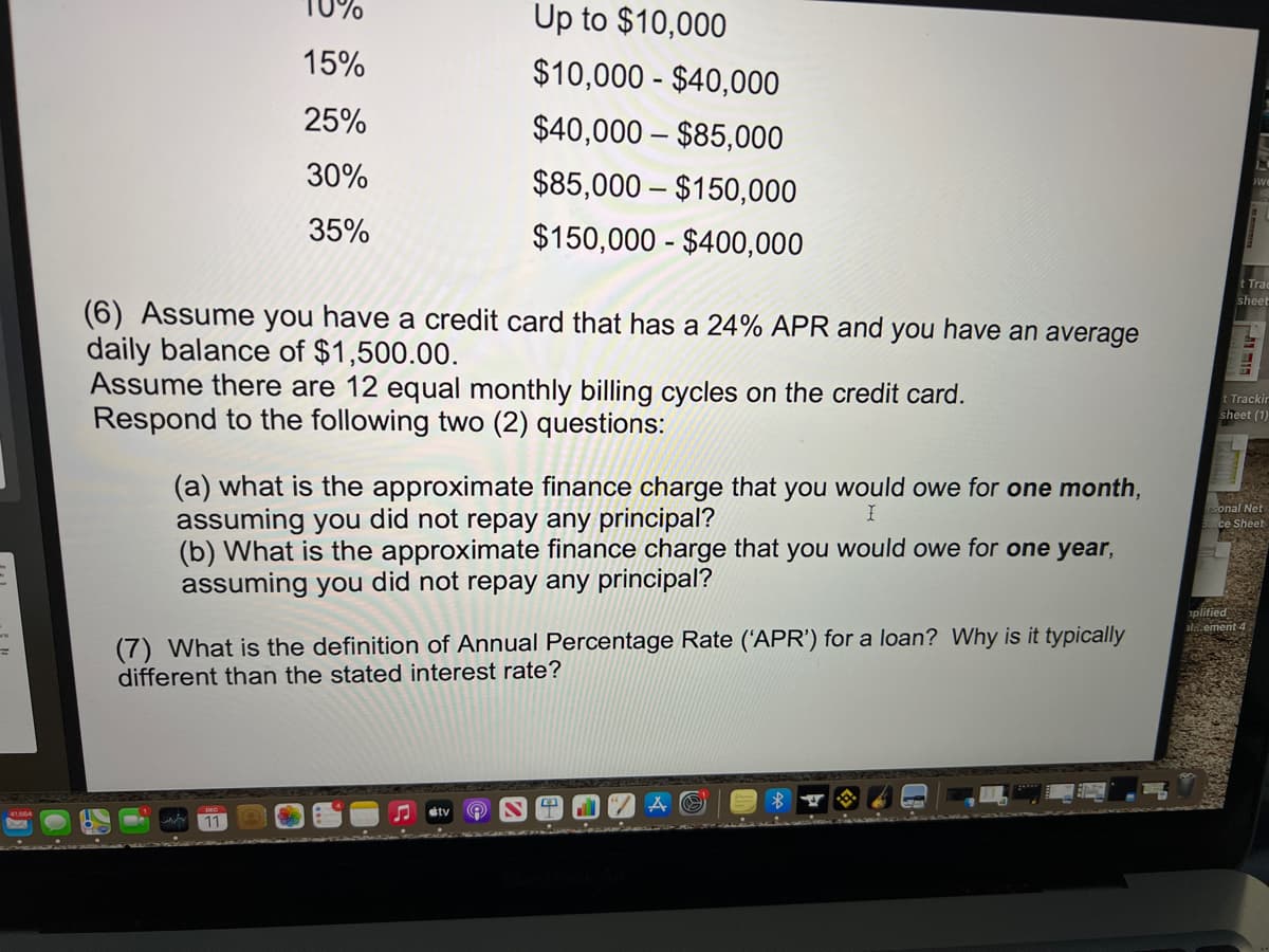 10%
Up to $10,000
15%
$10,000 - $40,000
25%
$40,000 – $85,000
30%
$85,000 – $150,000
35%
$150,000 - $400,000
t Trac
sheet
(6) Assume you have a credit card that has a 24% APR and you have an average
daily balance of $1,500.00.
Assume there are 12 equal monthly billing cycles on the credit card.
Respond to the following two (2) questions:
t Trackir
sheet (1)
(a) what is the approximate finance charge that you would owe for one month,
assuming you did not repay any principal?
(b) What is the approximate finance charge that you would owe for one year,
assuming you did not repay any principal?
sonal Net
ce Sheet
plified
al.ement
(7) What is the definition of Annual Percentage Rate ('APR') for a loan? Why is it typically
different than the stated interest rate?
etv
11
