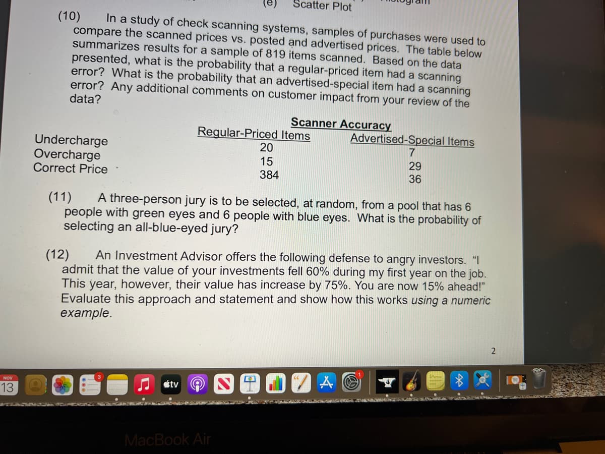 (e)
Scatter Plot
(10)
compare the scanned prices vs. posted and advertised prices. The table below
summarizes results for a sample of 819 items scanned. Based on the data
presented, what is the probability that a regular-priced item had a scanning
error? What is the probability that an advertised-special item had a scanning
error? Any additional comments on customer impact from your review of the
data?
In a study of check scanning systems, samples of purchases were used to
Scanner Accuracy
Regular-Priced Items
20
Advertised-Special Items
Undercharge
7
Overcharge
Correct Price
15
384
29
36
(11)
people with green eyes and 6 people with blue eyes. What is the probability of
selecting an all-blue-eyed jury?
A three-person jury is to be selected, at random, from a pool that has 6
An Investment Advisor offers the following defense to angry investors. "I
(12)
admit that the value of your investments fell 60% during my first year on the job.
This year, however, their value has increase by 75%. You are now 15% ahead!"
Evaluate this approach and statement and show how this works using a numeric
example.
NOV
étv
13
MacBook Air
