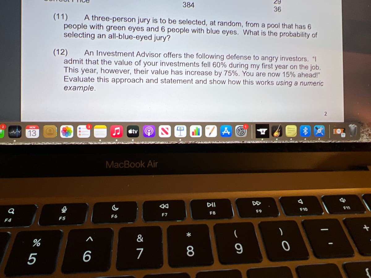 29
384
36
(11)
A three-person jury is to be selected, at random, from a pool that has 6
people with green eyes and 6 people with blue eyes. What is the probability of
selecting an all-blue-eyed jury?
(12)
admit that the value of your investments fell 60% during my first year on the job.
This year, however, their value has increase by 75%. You are now 15% ahead!"
Evaluate this approach and statement and show how this works using a numeric
example.
An Investment Advisor offers the following defense to angry investors. "I
2.
NOV
13
étv
MacBook Air
DII
F10
F11
F9
F8
F6
F7
F5
F4
*
&
5
6
7
8
