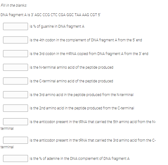 Fill in the blanks:
DNA fragment A is 3' AGC CCG CTC CGA GGC TAA AAG CGT 5
is % of guanine in DNA fragment A
is the 4th codon in the complement of DNA fragment A from the 5 end
is the 3rd codon in the MRNA copied from DNA fragment A from the 3' end
is the N-terminal amino acid of the peptide produced
is the C-terminal amino acid of the peptide produced
is the 3rd amino acid in the peptide produced from the N-terminal
is the 2nd amino acid in the peptide produced from the C-terminal
is the anticodon present in the tRNA that carried the 5th amino acid from the N-
terminal
is the anticodon present in the tRNA that carried the 3rd amino acid from the C-
terminal
is the % of adenine in the DNA complement of DNA fragment A
