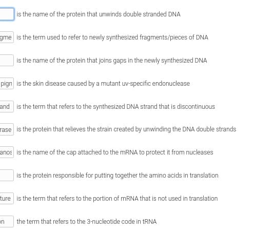 is the name of the protein that unwinds double stranded DNA
gme is the term used to refer to newly synthesized fragments/pieces of DNA
is the name of the protein that joins gaps in the newly synthesized DNA
pign is the skin disease caused by a mutant uv-specific endonuclease
and is the term that refers to the synthesized DNA strand that is discontinuous
rase is the protein that relieves the strain created by unwinding the DNA double strands
anos is the name of the cap attached to the MRNA to protect it from nucleases
is the protein responsible for putting together the amino acids in translation
ture is the term that refers to the portion of MRNA that is not used in translation
the term that refers to the 3-nucleotide code in tRNA
