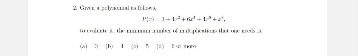 2. Given a polynomial as follows,
P(x) = 1 +4² +6x¹ + 4x6 +x8,
to evaluate it, the minimum number of multiplications that one needs is:
(a) 3 (b) 4 (c)
5
(d) 6 or more