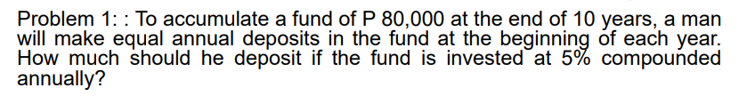 Problem 1: : To accumulate a fund of P 80,000 at the end of 10 years, a man
will make equal annual deposits in the fund at the beginning óf each year.
How much should he deposit if the fund is invested at 5% compounded
annually?
