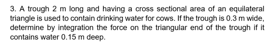 3. A trough 2 m long and having a cross sectional area of an equilateral
triangle is used to contain drinking water for cows. If the trough is 0.3 m wide,
determine by integration the force on the triangular end of the trough if it
contains water 0.15 m deep.
