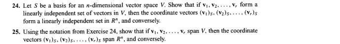 24. Let S be a basis for an n-dimensional vector space V. Show that if V1, V2, ..., v, form a
linearly independent set of vectors in V, then the coordinate vectors (v)s. (V2)s..... (v,)s
form a linearly independent set in R", and conversely.
25. Using the notation from Exercise 24, show that if v, v2, ... v, span V. then the coordinate
vectors (v,)s. (v2)s.. (v,)s span R", and conversely.
