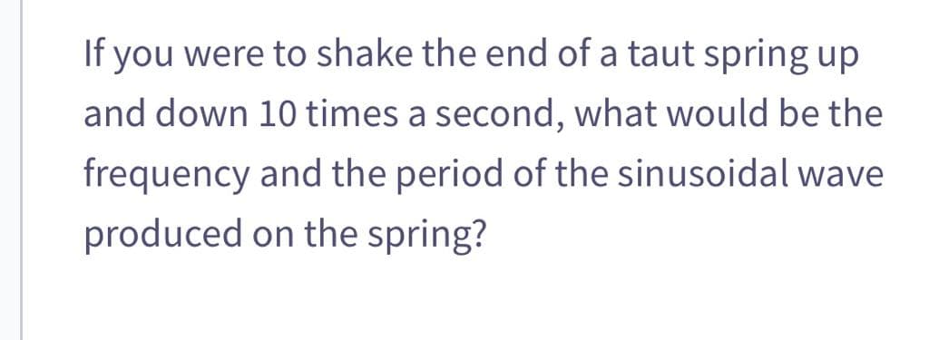 If you were to shake the end of a taut spring up
and down 10 times a second, what would be the
frequency and the period of the sinusoidal wave
produced on the spring?