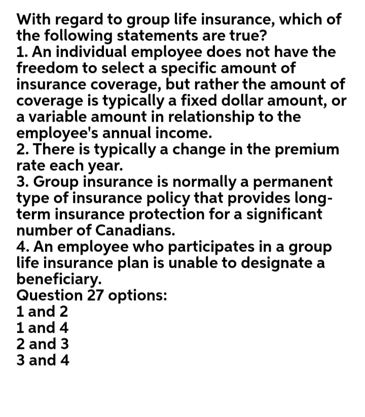 With regard to group life insurance, which of
the following statements are true?
1. An individual employee does not have the
freedom to select a specific amount of
insurance coverage, but rather the amount of
coverage is typically a fixed dollar amount, or
a variable amount in relationship to the
employee's annual income.
2. There is typically a change in the premium
rate each year.
3. Group insurance is normally a permanent
type of insurance policy that provides long-
term insurance protection for a significant
number of Canadians.
4. An employee who participates in a group
life insurance plan is unable to designate a
beneficiary.
Question 27 options:
1 and 2
1 and 4
2 and 3
3 and 4
