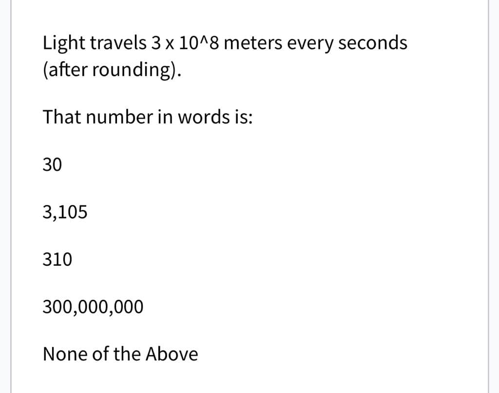 Light travels 3 x 10^8 meters every seconds
(after rounding).
That number in words is:
30
3,105
310
300,000,000
None of the Above