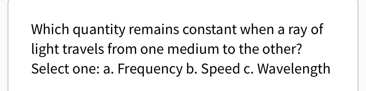 Which quantity remains constant when a ray of
light travels from one medium to the other?
Select one: a. Frequency b. Speed c. Wavelength