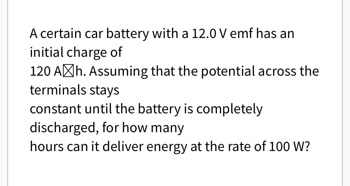 A certain car battery with a 12.0 V emf has an
initial charge of
120 Ah. Assuming that the potential across the
terminals stays
constant until the battery is completely
discharged, for how many
hours can it deliver energy at the rate of 100 W?