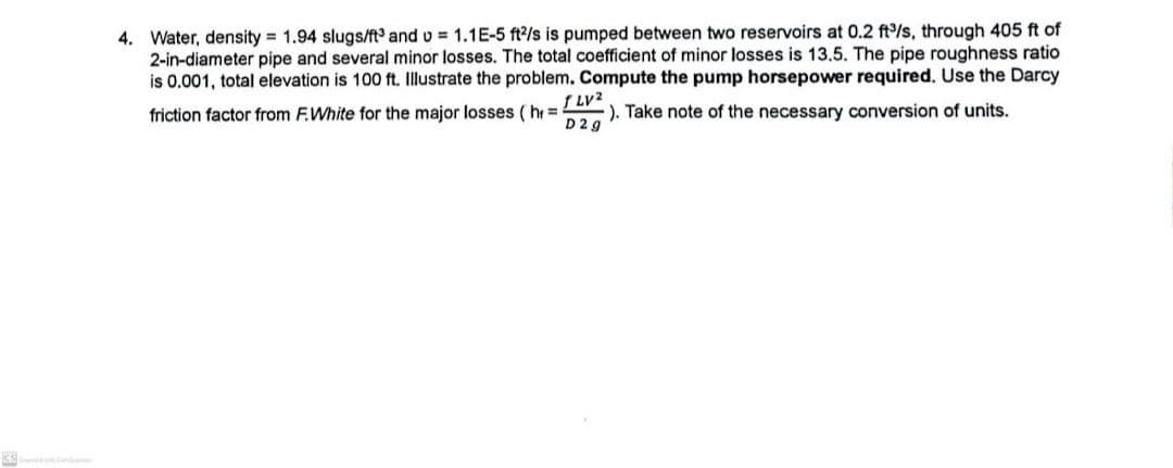 4. Water, density = 1.94 slugs/ft³ and v= 1.1E-5 ft2/s is pumped between two reservoirs at 0.2 ft³/s, through 405 ft of
2-in-diameter pipe and several minor losses. The total coefficient of minor losses is 13.5. The pipe roughness ratio
is 0.001, total elevation is 100 ft. Illustrate the problem. Compute the pump horsepower required. Use the Darcy
f LV2
friction factor from F.White for the major losses (h=
D2g
). Take note of the necessary conversion of units.