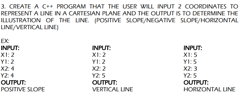 3. CREATE A C++ PROGRAM THAT THE USER WILL INPUT 2 COORDINATES TO
REPRESENT A LINE IN A CARTESIAN PLANE AND THE OUTPUT IS TO DETERMINE THE
ILLUSTRATION OF THE LINE. (POSITIVE SLOPE/NEGATIVE
SLOPE/HORIZONTAL
LINE/VERTICAL
LINE)
EX:
INPUT:
X1: 2
Y1:2
X2: 4
Y2: 4
OUTPUT:
POSITIVE SLOPE
INPUT:
X1: 2
Y1:2
X2: 2
Y2:5
OUTPUT:
VERTICAL LINE
INPUT:
X1:5
Y1:5
X2:3
Y2:5
OUTPUT:
HORIZONTAL LINE