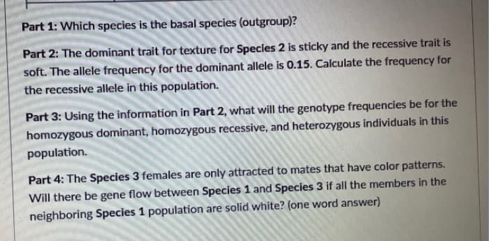 Part 1: Which species is the basal species (outgroup)?
Part 2: The dominant trait for texture for Species 2 is sticky and the recessive trait is
soft. The allele frequency for the dominant allele is 0.15. Calculate the frequency for
the recessive allele in this population.
Part 3: Using the information in Part 2, what will the genotype frequencies be for the
homozygous dominant, homozygous recessive, and heterozygous individuals in this
population.
Part 4: The Species 3 females are only attracted to mates that have color patterns.
Will there be gene flow between Species 1 and Species 3 if all the members in the
neighboring Species 1 population are solid white? (one word answer)
