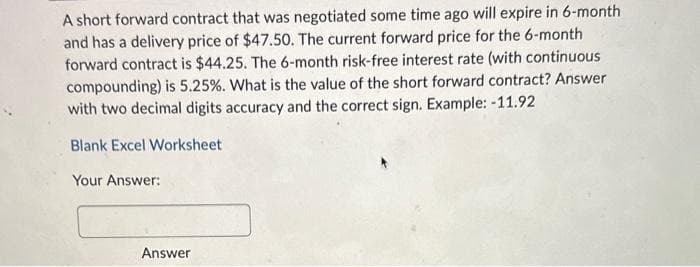 A short forward contract that was negotiated some time ago will expire in 6-month
and has a delivery price of $47.50. The current forward price for the 6-month
forward contract is $44.25. The 6-month risk-free interest rate (with continuous
compounding) is 5.25%. What is the value of the short forward contract? Answer
with two decimal digits accuracy and the correct sign. Example: -11.92
Blank Excel Worksheet
Your Answer:
Answer