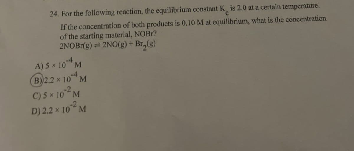 24. For the following reaction, the equilibrium constant K is 2.0 at a certain temperature.
C
If the concentration of both products is 0.10 M at equilibrium, what is the concentration
of the starting material, NOBr?
2NOBr(g) = 2NO(g) + Br₂(g)
A) 5 × 104 M
B) 2.2 × 104 M
C) 5 × 10*2M
D) 2.2 × 10°² M