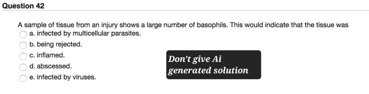 Question 42
A sample of tissue from an injury shows a large number of basophils. This would indicate that the tissue was
a. infected by multicellular parasites.
b. being rejected.
c. inflamed.
d. abscessed.
e. infected by viruses.
Don't give Ai
generated solution