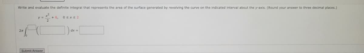 Write and evaluate the definite integral that represents the area of the surface generated by revolving the curve on the indicated interval about the y-axis. (Round your answer to three decimal places.)
2x
y =
Submit Answer
+ 6,
0≤x≤2
dx =